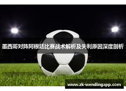 墨西哥对阵阿根廷比赛战术解析及失利原因深度剖析