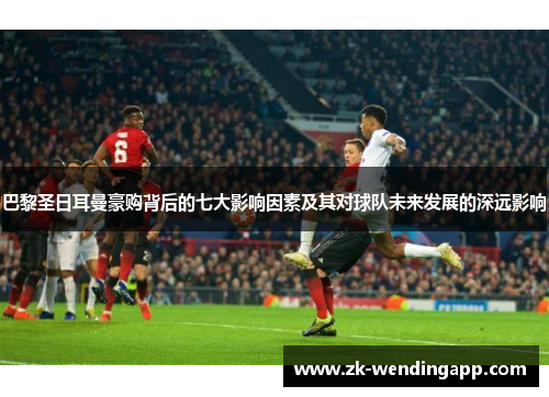 巴黎圣日耳曼豪购背后的七大影响因素及其对球队未来发展的深远影响
