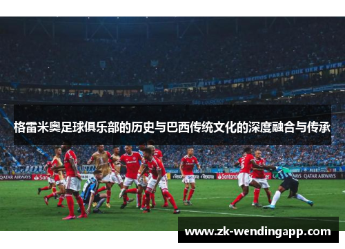 格雷米奥足球俱乐部的历史与巴西传统文化的深度融合与传承