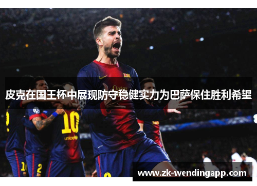 皮克在国王杯中展现防守稳健实力为巴萨保住胜利希望