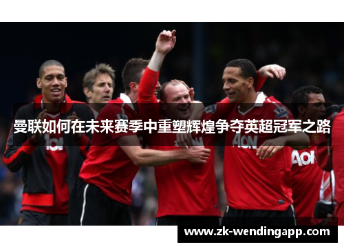 曼联如何在未来赛季中重塑辉煌争夺英超冠军之路 曼联如何在未来赛季中重塑辉煌争夺英超冠军之路