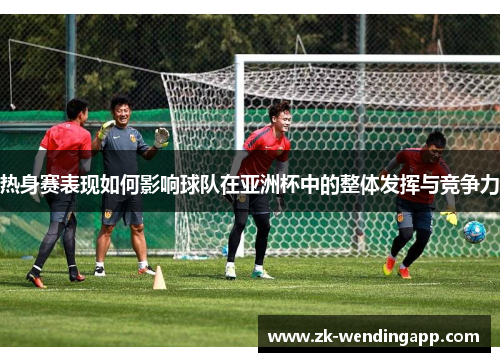 热身赛表现如何影响球队在亚洲杯中的整体发挥与竞争力