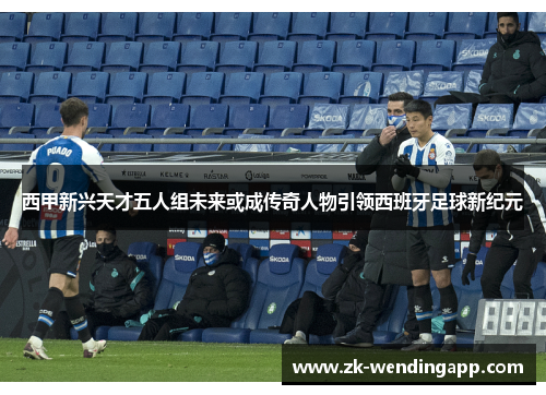 西甲新兴天才五人组未来或成传奇人物引领西班牙足球新纪元
